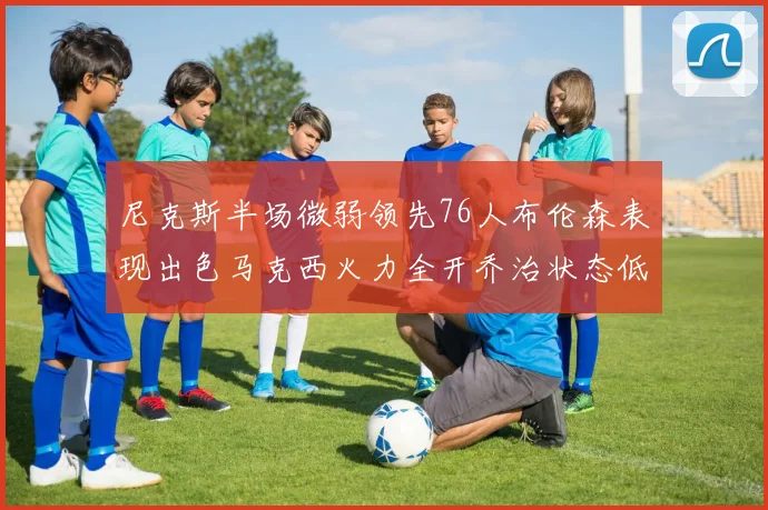 尼克斯半场微弱领先76人布伦森表现出色马克西火力全开乔治状态低迷