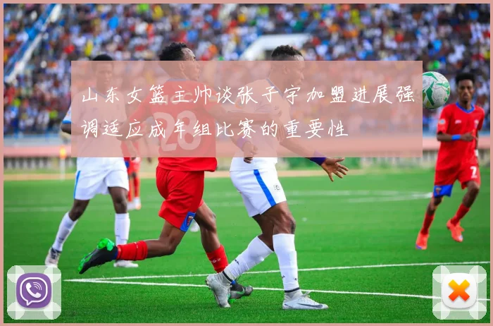 山东女篮主帅谈张子宇加盟进展强调适应成年组比赛的重要性