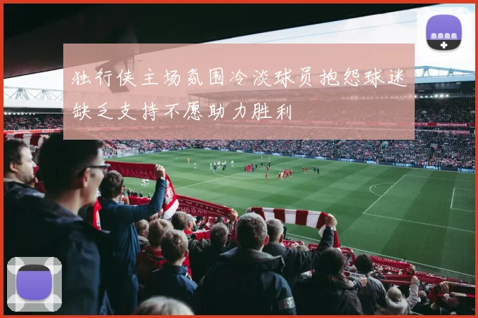 独行侠主场氛围冷淡球员抱怨球迷缺乏支持不愿助力胜利
