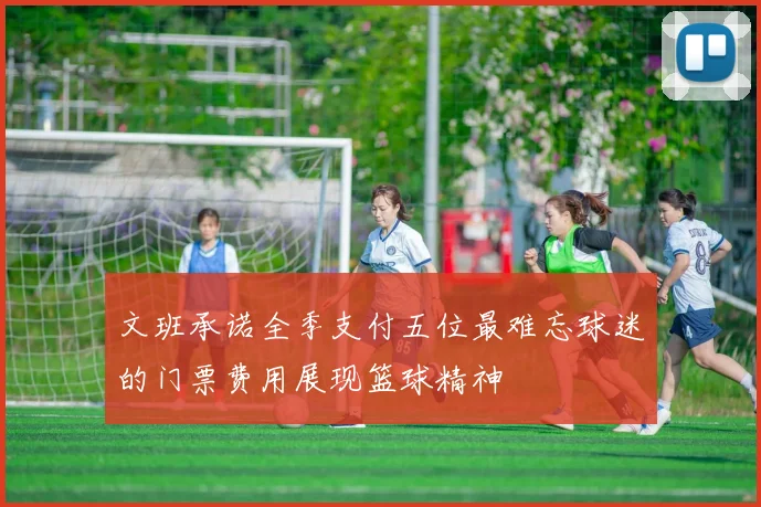 文班承诺全季支付五位最难忘球迷的门票费用展现篮球精神