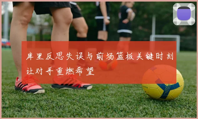 库里反思失误与前场篮板关键时刻让对手重燃希望