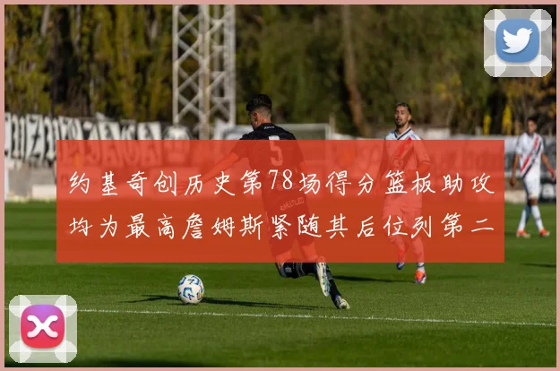 约基奇创历史第78场得分篮板助攻均为最高詹姆斯紧随其后位列第二