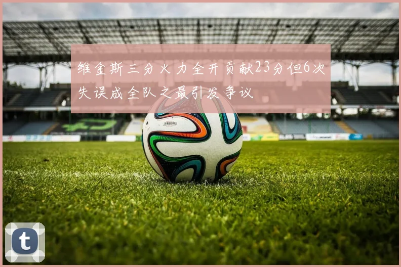 维金斯三分火力全开贡献23分但6次失误成全队之最引发争议