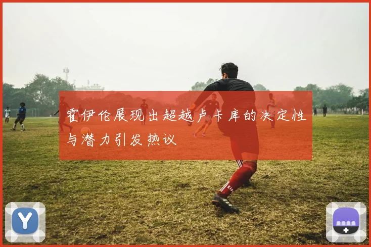 霍伊伦展现出超越卢卡库的决定性与潜力引发热议