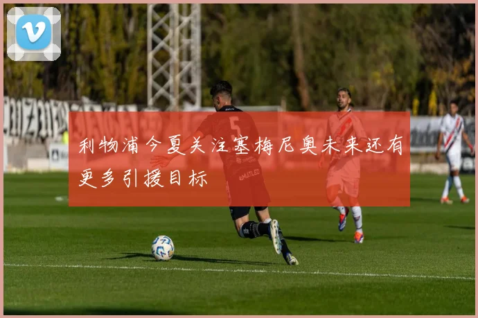 利物浦今夏关注塞梅尼奥未来还有更多引援目标