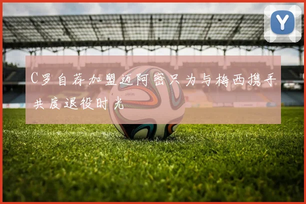 C罗自荐加盟迈阿密只为与梅西携手共度退役时光