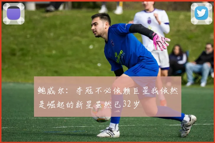 鲍威尔：夺冠不必依赖巨星我依然是崛起的新星虽然已32岁