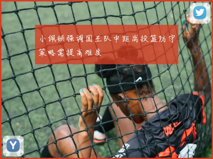小佩顿强调国王队中距离投篮防守策略需提高难度