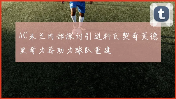 AC米兰内部探讨引进科瓦契奇莫德里奇力荐助力球队重建