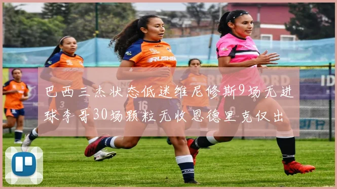 巴西三杰状态低迷维尼修斯9场无进球李哥30场颗粒无收恩德里克仅出场1次