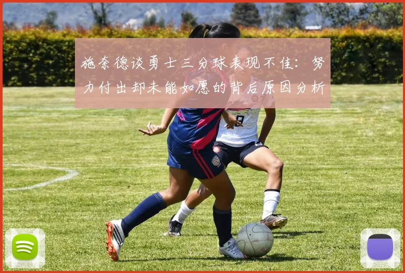 施奈德谈勇士三分球表现不佳：努力付出却未能如愿的背后原因分析