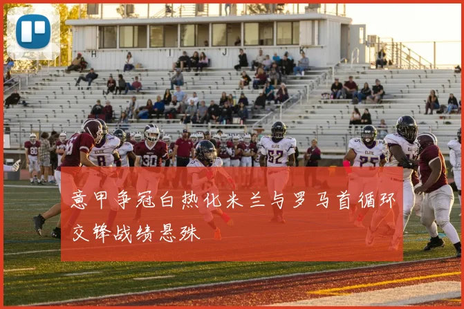 意甲争冠白热化米兰与罗马首循环交锋战绩悬殊