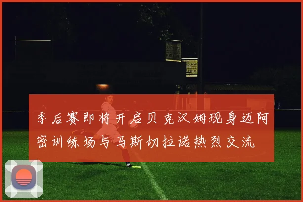 季后赛即将开启贝克汉姆现身迈阿密训练场与马斯切拉诺热烈交流