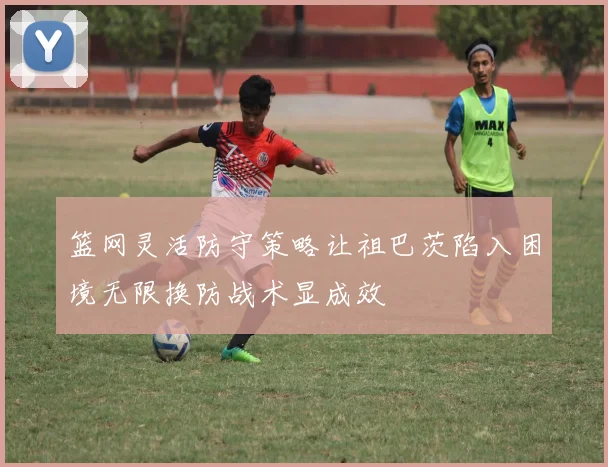篮网灵活防守策略让祖巴茨陷入困境无限换防战术显成效