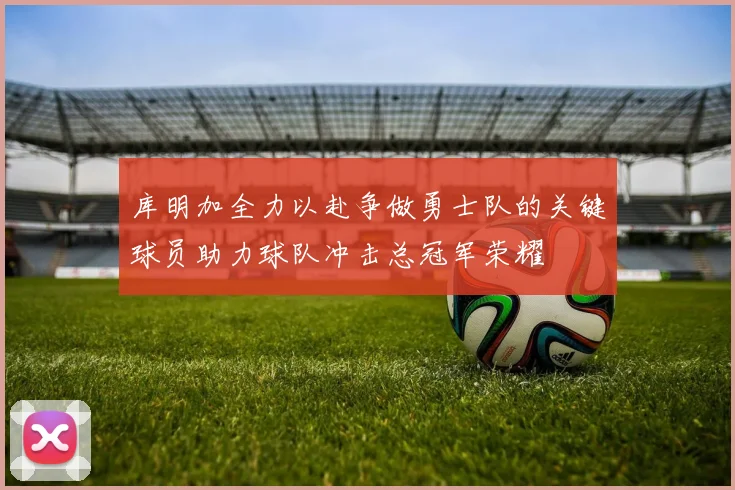 库明加全力以赴争做勇士队的关键球员助力球队冲击总冠军荣耀