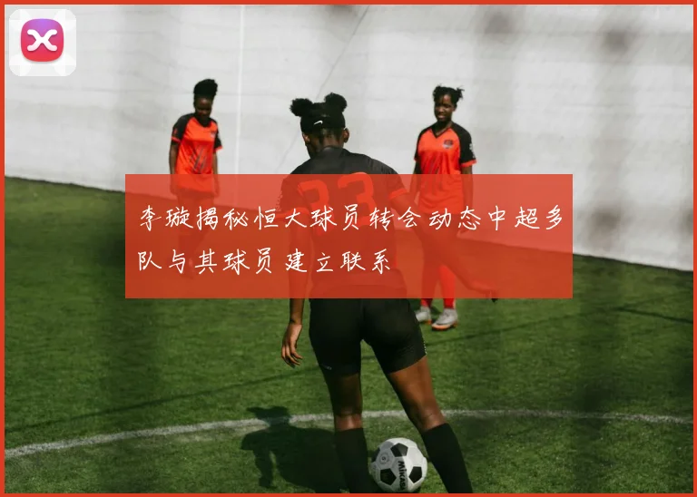 李璇揭秘恒大球员转会动态中超多队与其球员建立联系