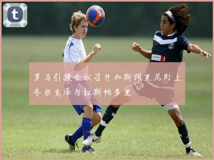 罗马引援会议召开加斯佩里尼盯上齐尔克泽与拉斯帕多里