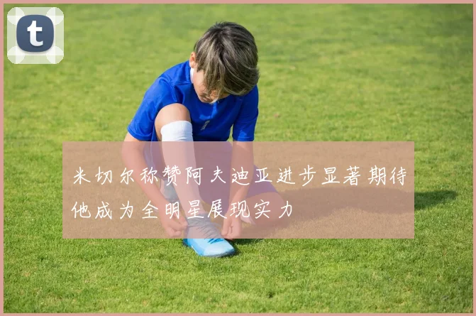 米切尔称赞阿夫迪亚进步显著期待他成为全明星展现实力