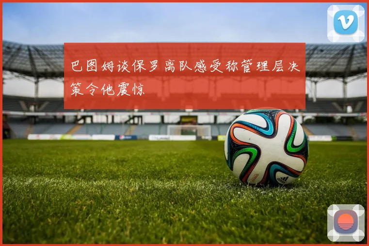 巴图姆谈保罗离队感受称管理层决策令他震惊