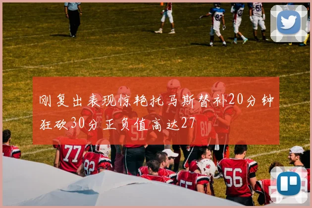 刚复出表现惊艳托马斯替补20分钟狂砍30分正负值高达27