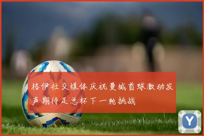 格伊社交媒体庆祝曼城首球激动发声期待足总杯下一轮挑战