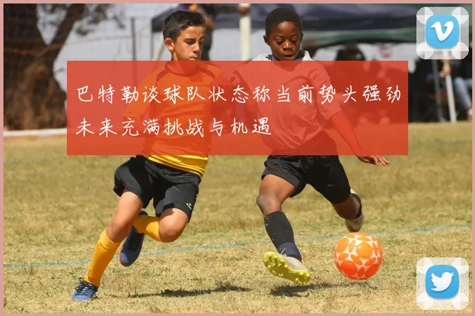 巴特勒谈球队状态称当前势头强劲未来充满挑战与机遇