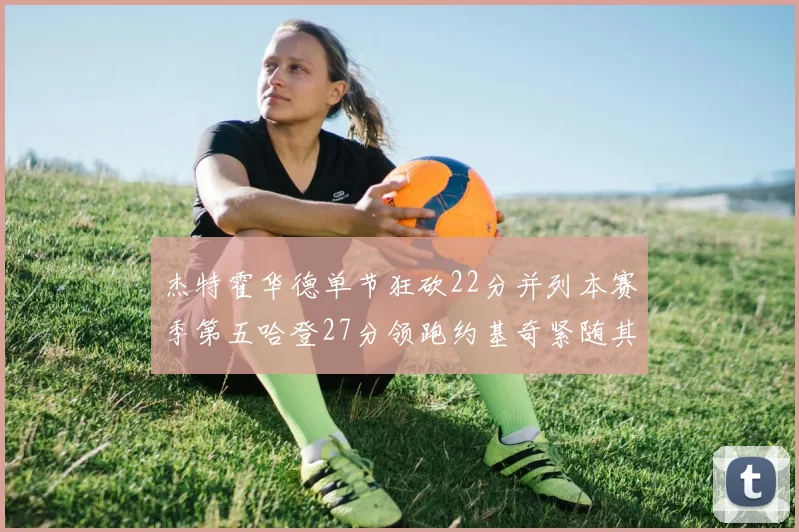 杰特霍华德单节狂砍22分并列本赛季第五哈登27分领跑约基奇紧随其后