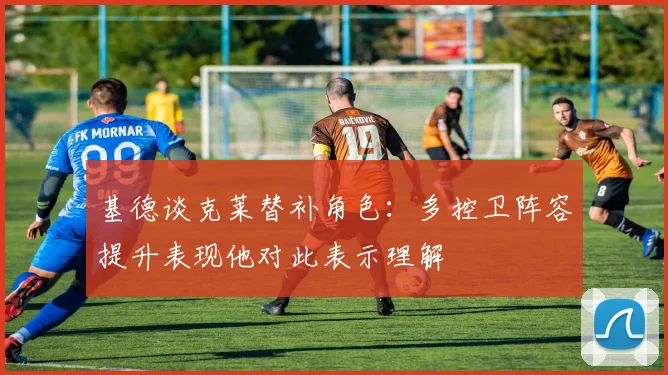 基德谈克莱替补角色：多控卫阵容提升表现他对此表示理解