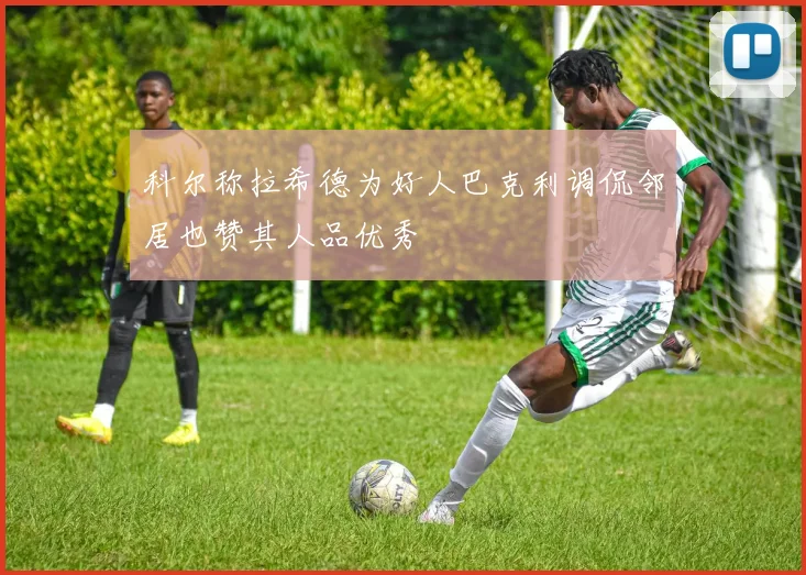 科尔称拉希德为好人巴克利调侃邻居也赞其人品优秀