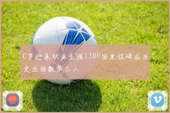 C罗迎来职业生涯1300场里程碑成历史出场数第三人
