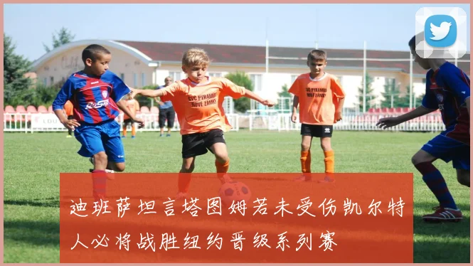 迪班萨坦言塔图姆若未受伤凯尔特人必将战胜纽约晋级系列赛