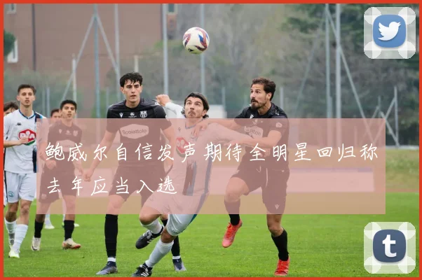 鲍威尔自信发声期待全明星回归称去年应当入选