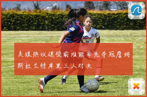 美媒热议退役前谁能率先夺冠詹姆斯杜兰特库里三人对决