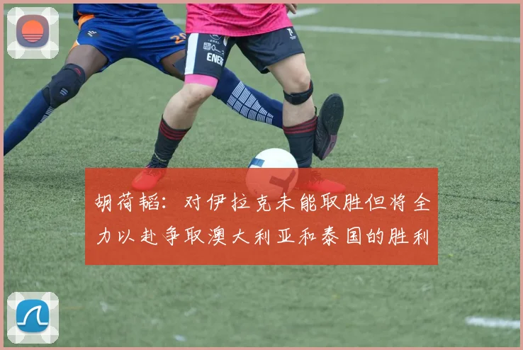 胡荷韬：对伊拉克未能取胜但将全力以赴争取澳大利亚和泰国的胜利