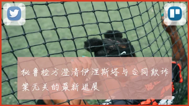 秘鲁检方澄清伊涅斯塔与合同欺诈案无关的最新进展