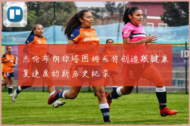 杰伦布朗称塔图姆或将创造跟腱康复速度的新历史纪录