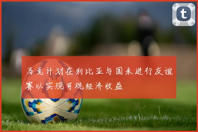 马竞计划在利比亚与国米进行友谊赛以实现可观经济收益