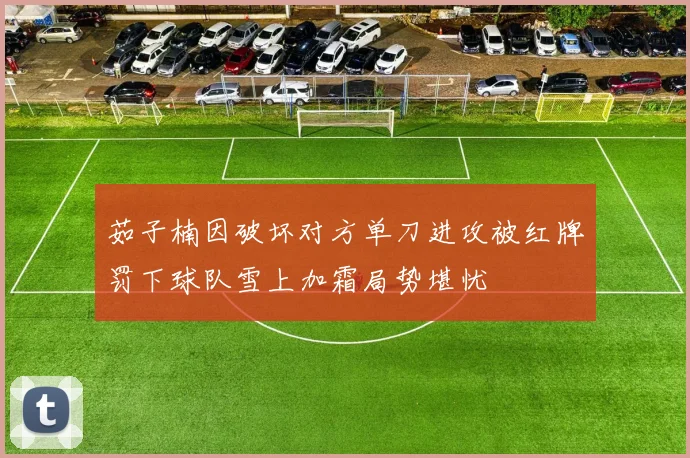 茹子楠因破坏对方单刀进攻被红牌罚下球队雪上加霜局势堪忧