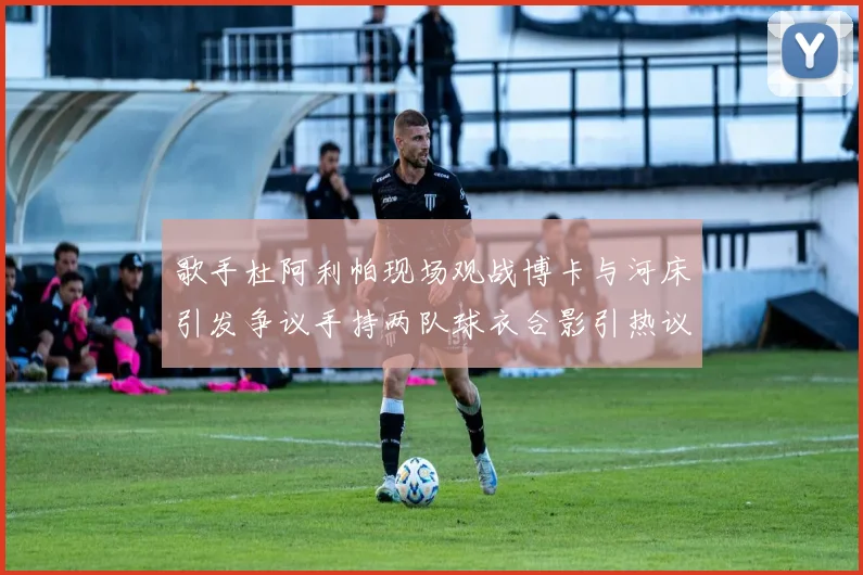 歌手杜阿利帕现场观战博卡与河床引发争议手持两队球衣合影引热议