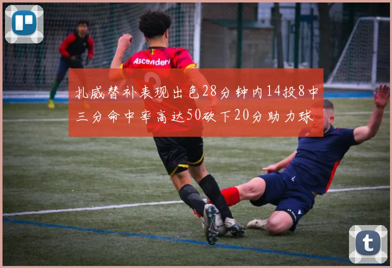 扎威替补表现出色28分钟内14投8中三分命中率高达50砍下20分助力球队进攻稳定