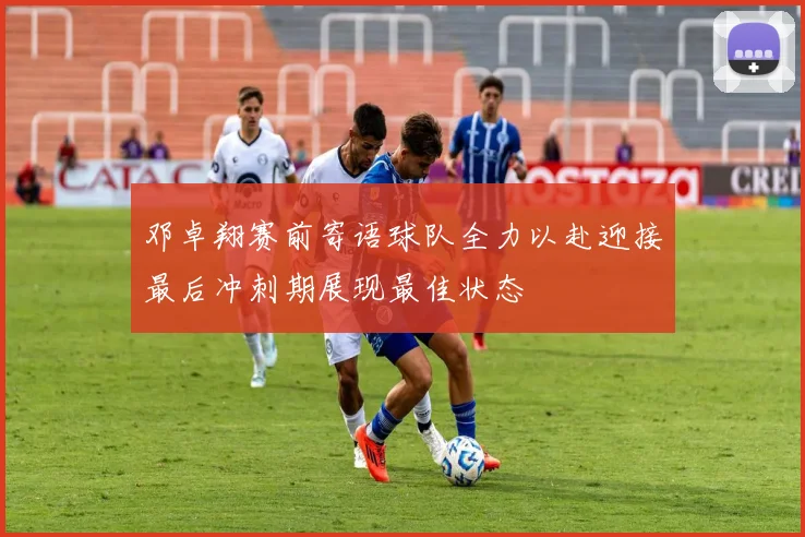 邓卓翔赛前寄语球队全力以赴迎接最后冲刺期展现最佳状态