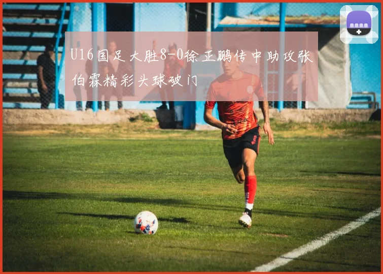 U16国足大胜8-0徐正鹏传中助攻张伯霖精彩头球破门