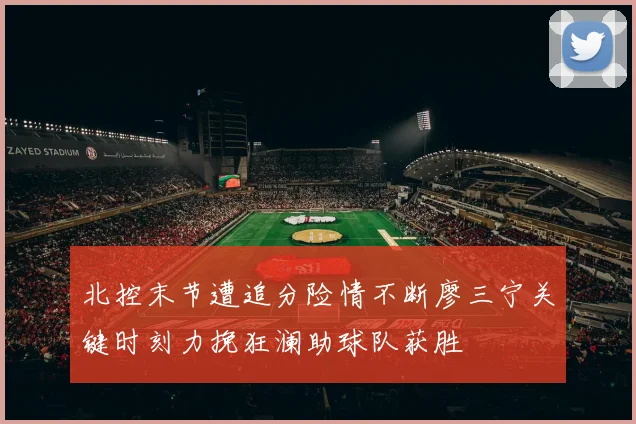 北控末节遭追分险情不断廖三宁关键时刻力挽狂澜助球队获胜