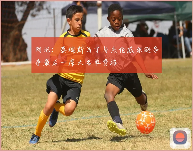 网记：泰瑞斯马丁与杰伦威尔逊争夺最后一席大名单资格