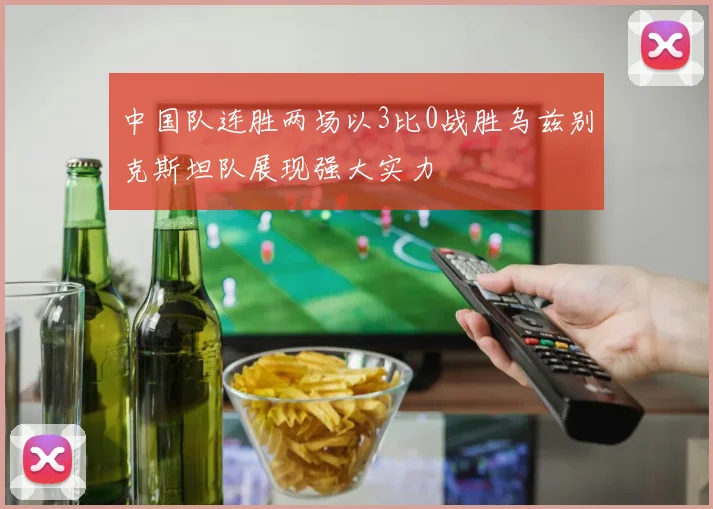 中国队连胜两场以3比0战胜乌兹别克斯坦队展现强大实力