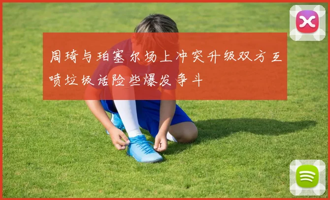 周琦与珀塞尔场上冲突升级双方互喷垃圾话险些爆发争斗