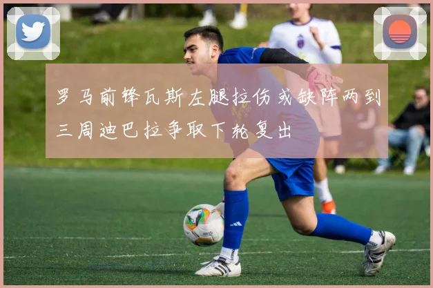 罗马前锋瓦斯左腿拉伤或缺阵两到三周迪巴拉争取下轮复出