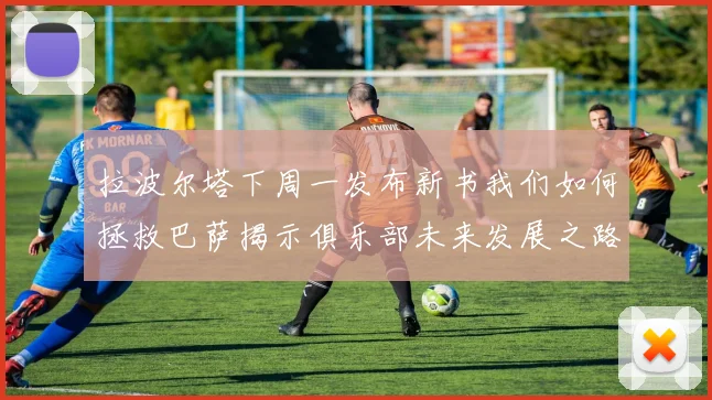拉波尔塔下周一发布新书我们如何拯救巴萨揭示俱乐部未来发展之路
