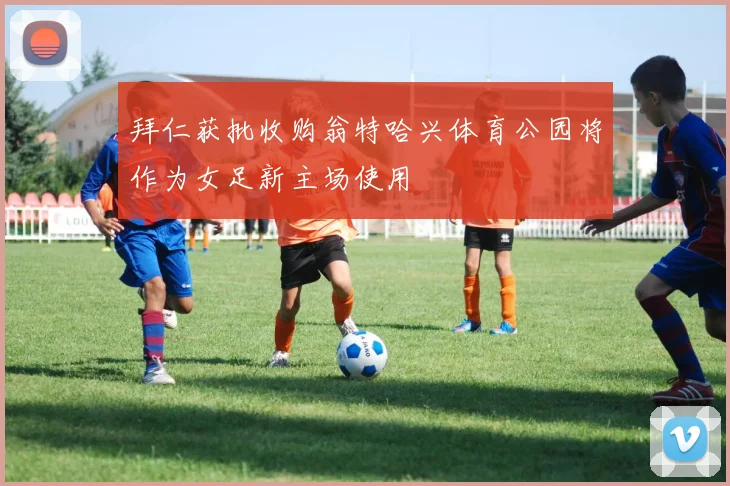 拜仁获批收购翁特哈兴体育公园将作为女足新主场使用